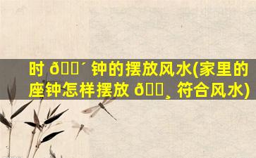 时 🌴 钟的摆放风水(家里的座钟怎样摆放 🌸 符合风水)